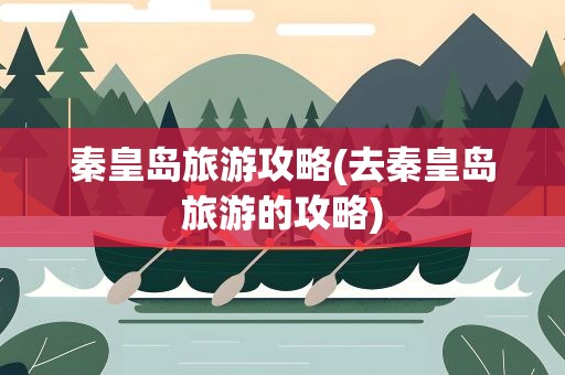 秦皇岛旅游攻略(去秦皇岛旅游的攻略)