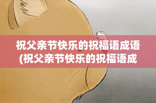 祝父亲节快乐的祝福语成语(祝父亲节快乐的祝福语成语大全)