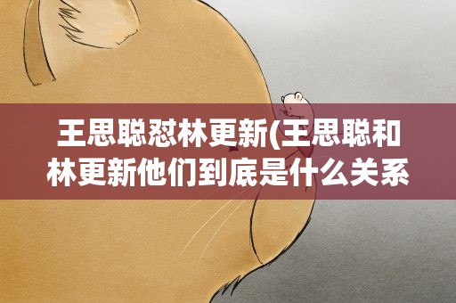 王思聪怼林更新(王思聪和林更新他们到底是什么关系)