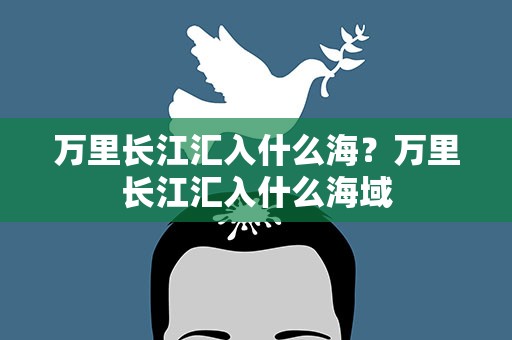 万里长江汇入什么海？万里长江汇入什么海域