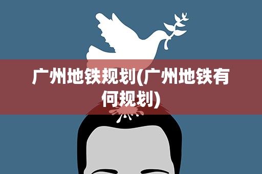 广州地铁规划(广州地铁有何规划)