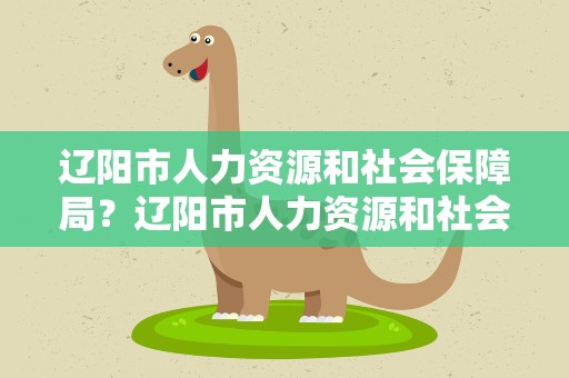 辽阳市人力资源和社会保障局？辽阳市人力资源和社会保障局网
