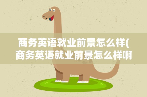 商务英语就业前景怎么样(商务英语就业前景怎么样啊)