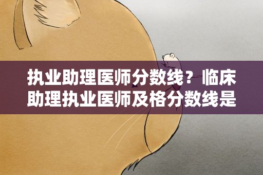 执业助理医师分数线？临床助理执业医师及格分数线是多少