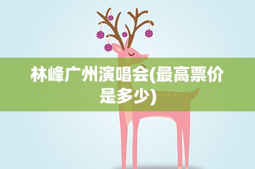 林峰广州演唱会(最高票价是多少)