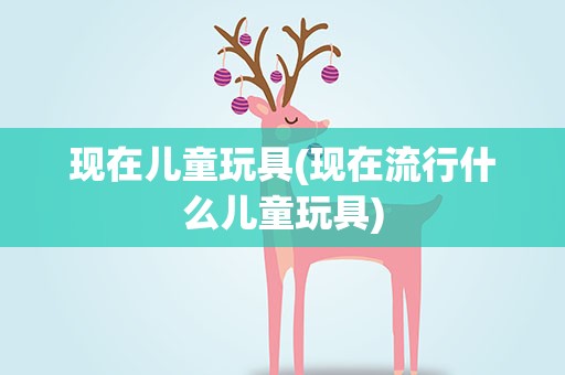 现在儿童玩具(现在流行什么儿童玩具)