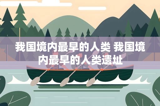我国境内最早的人类 我国境内最早的人类遗址