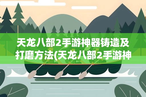 天龙八部2手游神器铸造及打磨方法(天龙八部2手游神器铸造及打磨攻略)