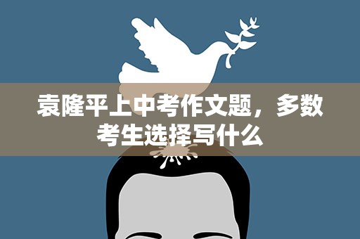 袁隆平上中考作文题，多数考生选择写什么