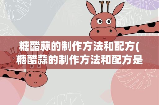 糖醋蒜的制作方法和配方(糖醋蒜的制作方法和配方是什么)
