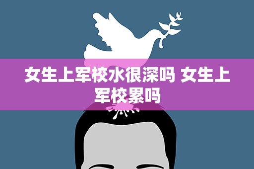 女生上军校水很深吗 女生上军校累吗