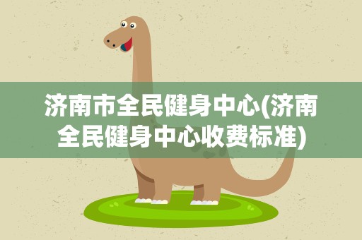 济南市全民健身中心(济南全民健身中心收费标准)