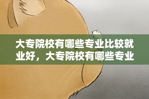 大专院校有哪些专业比较就业好，大专院校有哪些专业比较就业好适合女孩子