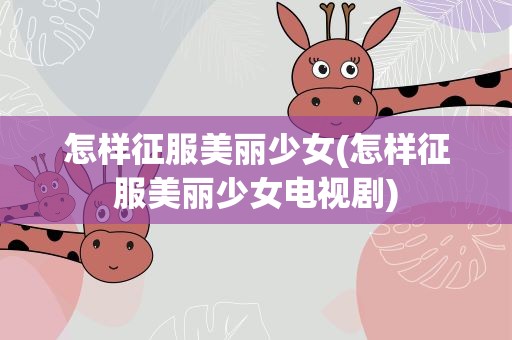 怎样征服美丽少女(怎样征服美丽少女电视剧)