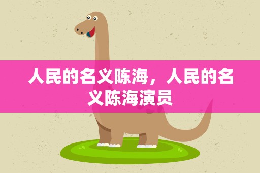 人民的名义陈海，人民的名义陈海演员