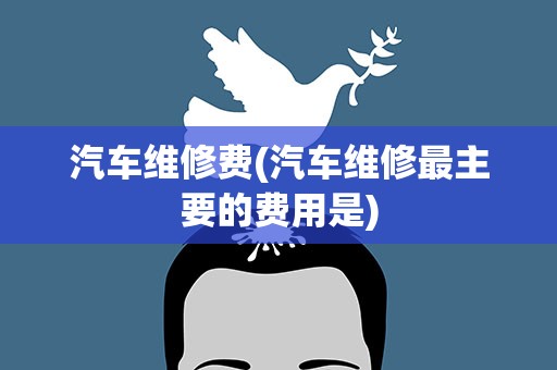 汽车维修费(汽车维修最主要的费用是)