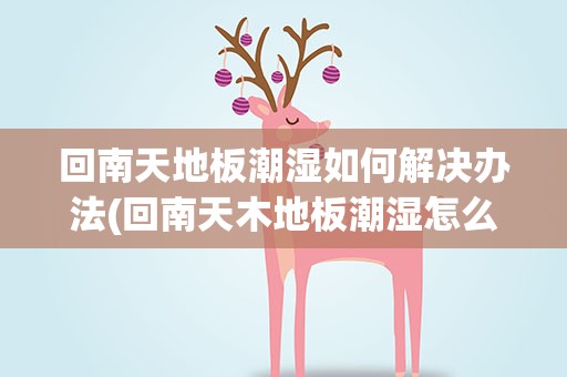回南天地板潮湿如何解决办法(回南天木地板潮湿怎么处理方法)
