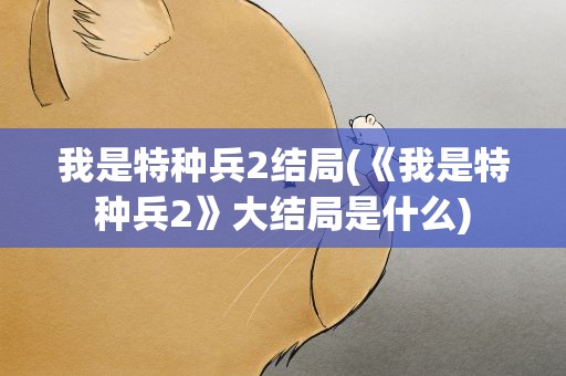 我是特种兵2结局(《我是特种兵2》大结局是什么)