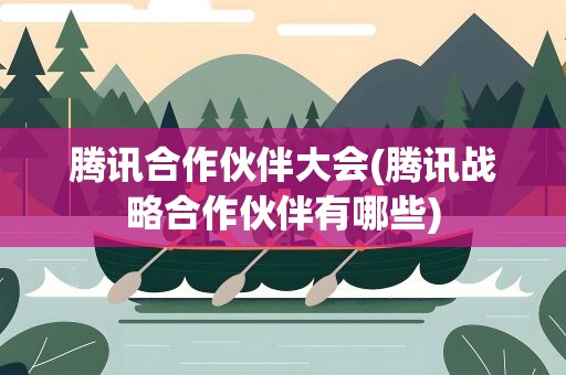 腾讯合作伙伴大会(腾讯战略合作伙伴有哪些)