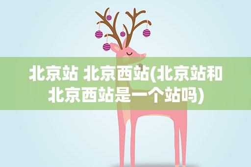 北京站 北京西站(北京站和北京西站是一个站吗)