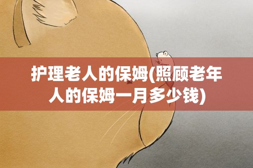 护理老人的保姆(照顾老年人的保姆一月多少钱)