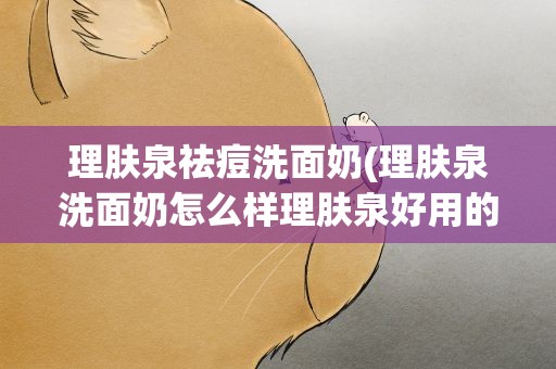 理肤泉祛痘洗面奶(理肤泉洗面奶怎么样理肤泉好用的洗面奶推荐)