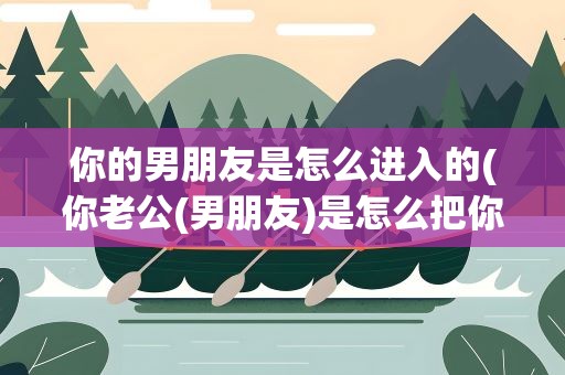 你的男朋友是怎么进入的(你老公(男朋友)是怎么把你泡到手的)