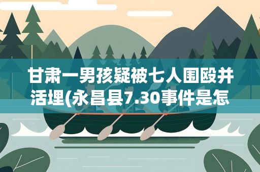 甘肃一男孩疑被七人围殴并活埋(永昌县7.30事件是怎么一回事)
