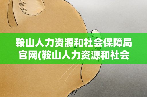 鞍山人力资源和社会保障局官网(鞍山人力资源和社会保障局官网电话)