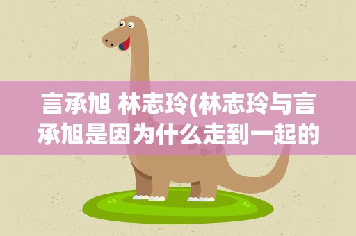 言承旭 林志玲(林志玲与言承旭是因为什么走到一起的)