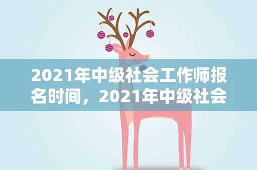 2021年中级社会工作师报名时间，2021年中级社会工作师报名时间表