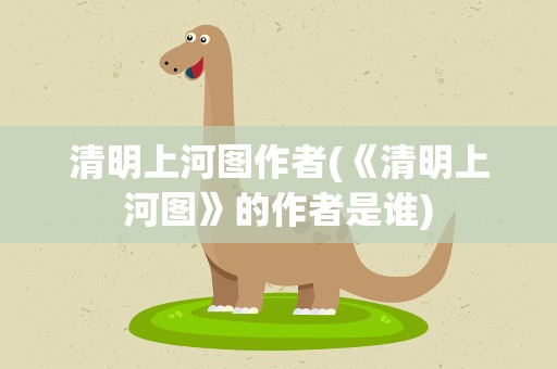 清明上河图作者(《清明上河图》的作者是谁)