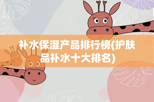 补水保湿产品排行榜(护肤品补水十大排名)