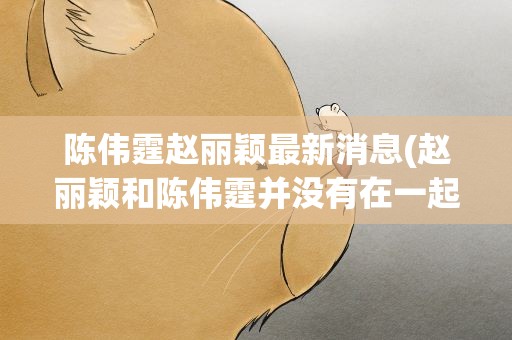 陈伟霆赵丽颖最新消息(赵丽颖和陈伟霆并没有在一起!)