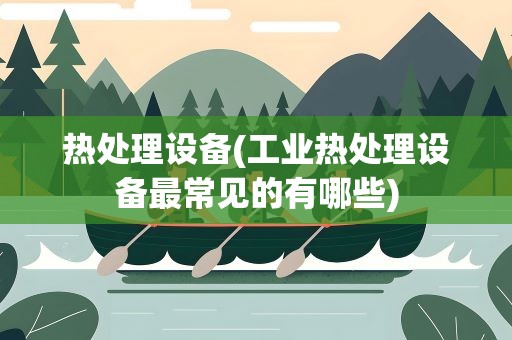 热处理设备(工业热处理设备最常见的有哪些)