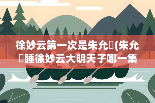 徐妙云第一次是朱允炆(朱允炆睡徐妙云大明天子哪一集)