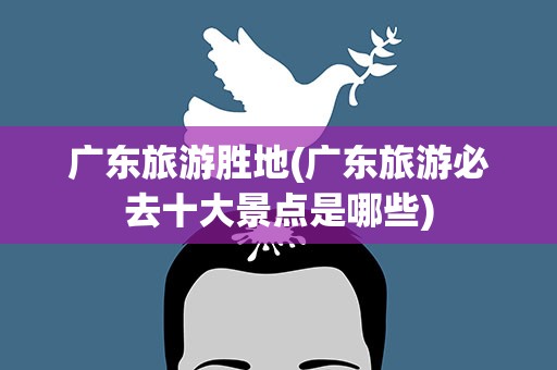 广东旅游胜地(广东旅游必去十大景点是哪些)
