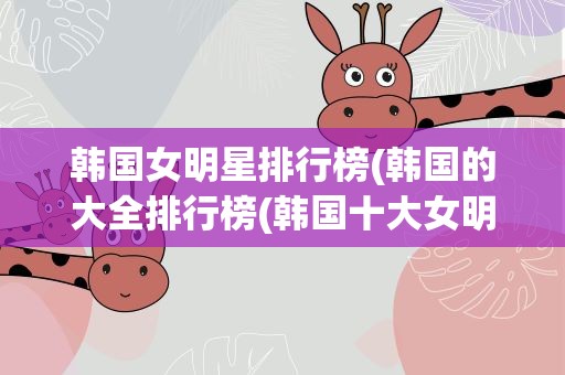 韩国女明星排行榜(韩国的大全排行榜(韩国十大女明星))