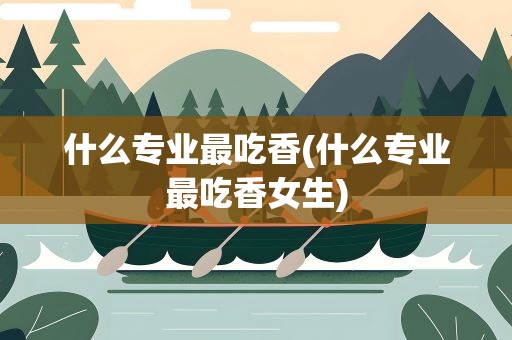 什么专业最吃香(什么专业最吃香女生)