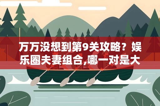 万万没想到第9关攻略？娱乐圈夫妻组合,哪一对是大家万万没想到的呢
