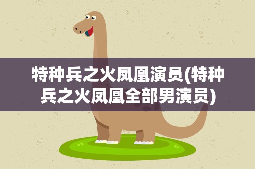 特种兵之火凤凰演员(特种兵之火凤凰全部男演员)