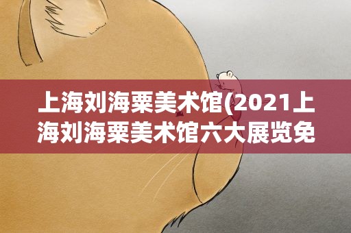 上海刘海粟美术馆(2021上海刘海粟美术馆六大展览免费开放六大展览简介)