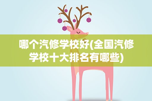 哪个汽修学校好(全国汽修学校十大排名有哪些)