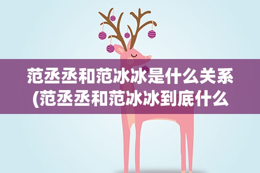 范丞丞和范冰冰是什么关系(范丞丞和范冰冰到底什么关系)