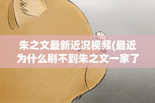 朱之文最新近况视频(最近为什么刷不到朱之文一家了他近况如何)