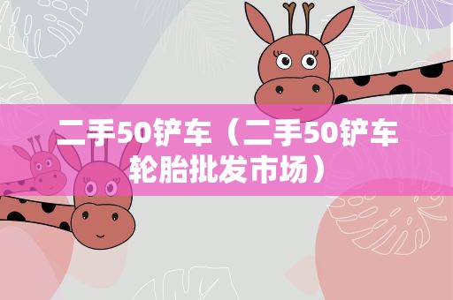 二手50铲车（二手50铲车轮胎批发市场）