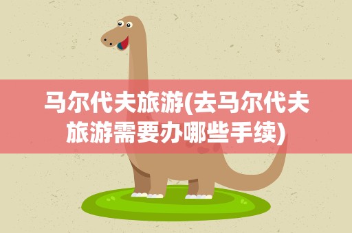 马尔代夫旅游(去马尔代夫旅游需要办哪些手续)
