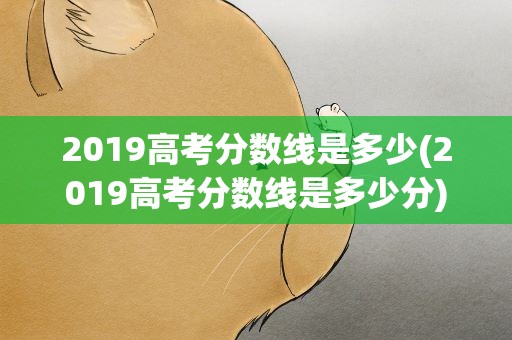 2019高考分数线是多少(2019高考分数线是多少分)