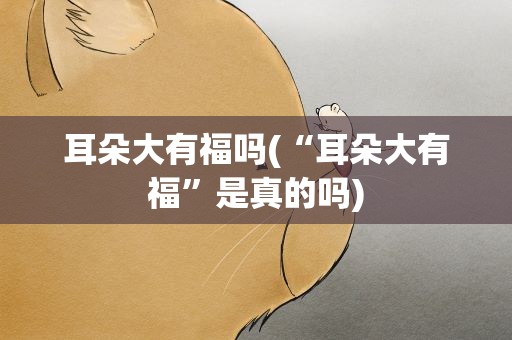 耳朵大有福吗(“耳朵大有福”是真的吗)