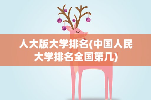 人大版大学排名(中国人民大学排名全国第几)